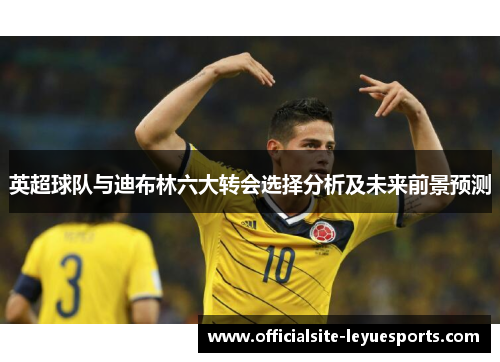 英超球队与迪布林六大转会选择分析及未来前景预测 英超球队与迪布林六大转会选择分析及未来前景预测