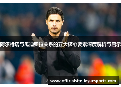 阿尔特塔与瓜迪奥拉关系的五大核心要素深度解析与启示