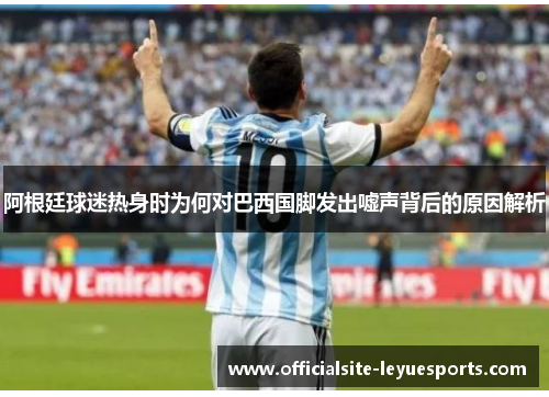 阿根廷球迷热身时为何对巴西国脚发出嘘声背后的原因解析