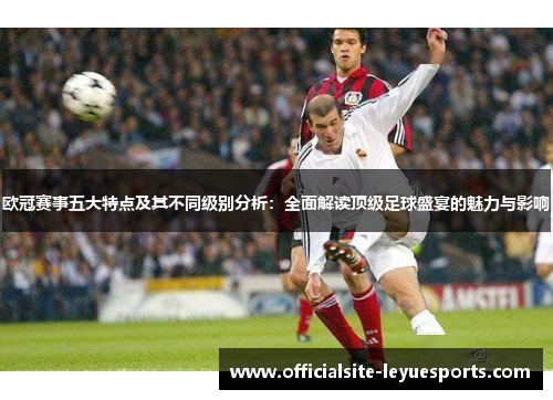 欧冠赛事五大特点及其不同级别分析：全面解读顶级足球盛宴的魅力与影响