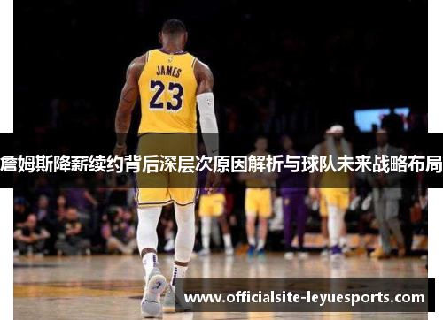 詹姆斯降薪续约背后深层次原因解析与球队未来战略布局