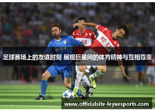 足球赛场上的友谊时刻 展现巨星间的体育精神与互相尊重
