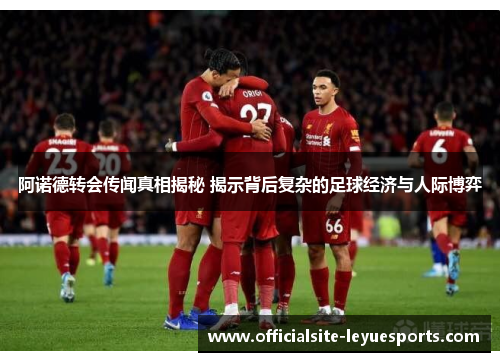 阿诺德转会传闻真相揭秘 揭示背后复杂的足球经济与人际博弈