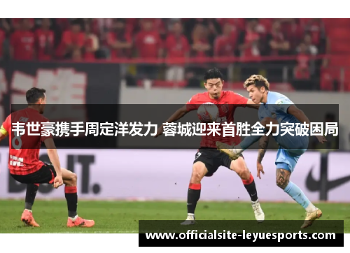 韦世豪携手周定洋发力 蓉城迎来首胜全力突破困局 韦世豪携手周定洋发力 蓉城迎来首胜全力突破困局