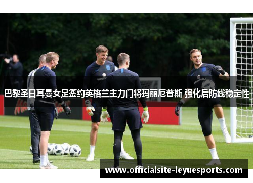 巴黎圣日耳曼女足签约英格兰主力门将玛丽厄普斯 强化后防线稳定性