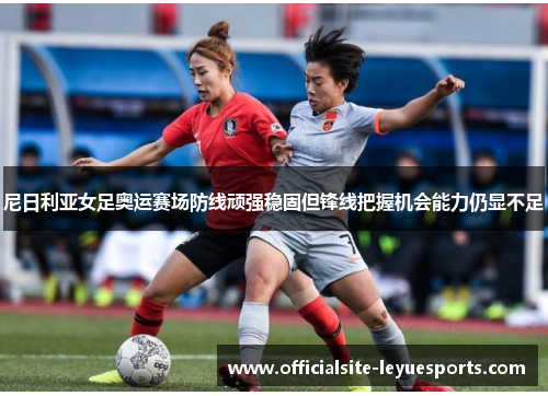 尼日利亚女足奥运赛场防线顽强稳固但锋线把握机会能力仍显不足