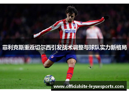 菲利克斯重返切尔西引发战术调整与球队实力新格局 菲利克斯重返切尔西引发战术调整与球队实力新格局
