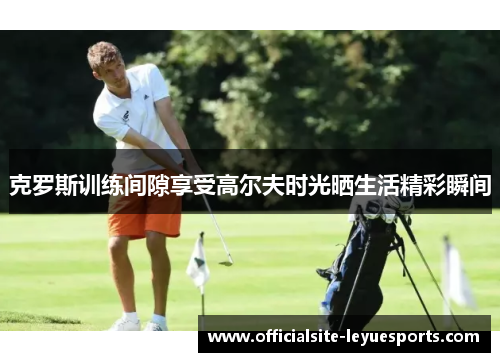 克罗斯训练间隙享受高尔夫时光晒生活精彩瞬间
