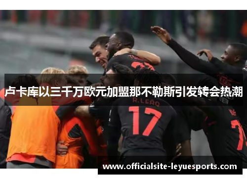 卢卡库以三千万欧元加盟那不勒斯引发转会热潮 卢卡库以三千万欧元加盟那不勒斯引发转会热潮